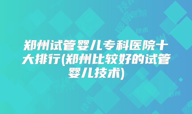 郑州试管婴儿专科医院十大排行(郑州比较好的试管婴儿技术)