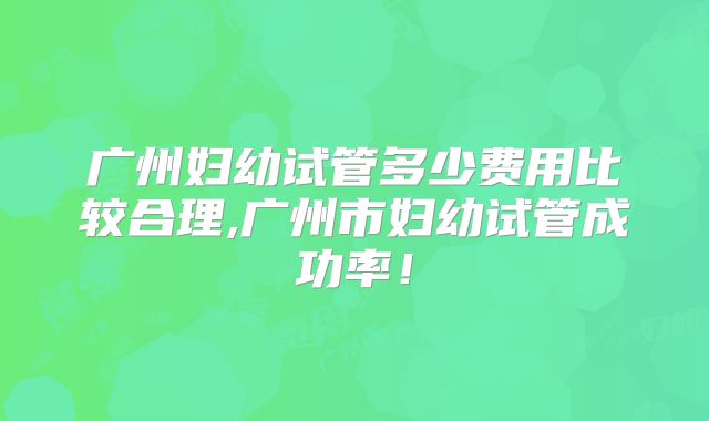 广州妇幼试管多少费用比较合理,广州市妇幼试管成功率！