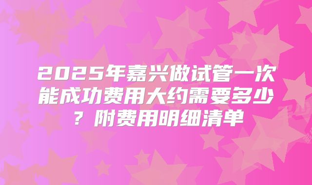 2025年嘉兴做试管一次能成功费用大约需要多少？附费用明细清单