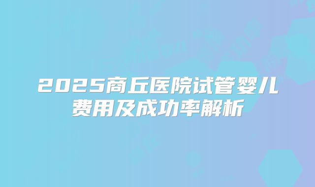 2025商丘医院试管婴儿费用及成功率解析