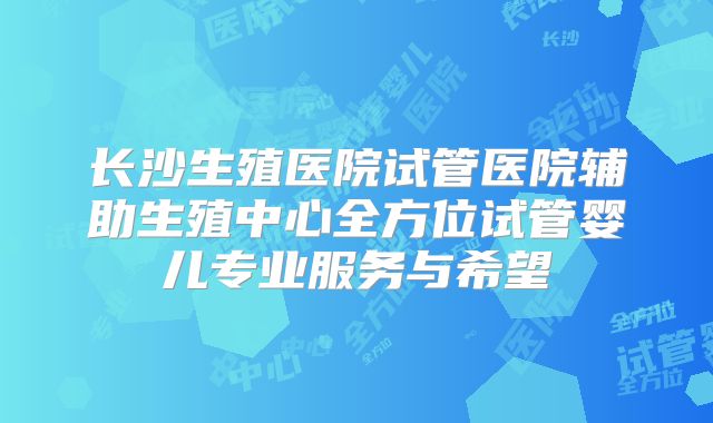 长沙生殖医院试管医院辅助生殖中心全方位试管婴儿专业服务与希望