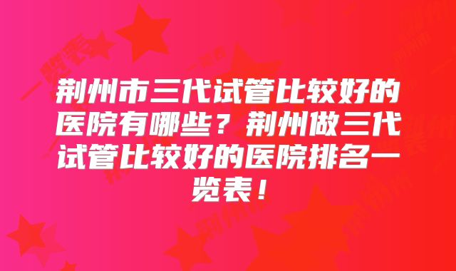 荆州市三代试管比较好的医院有哪些？荆州做三代试管比较好的医院排名一览表！
