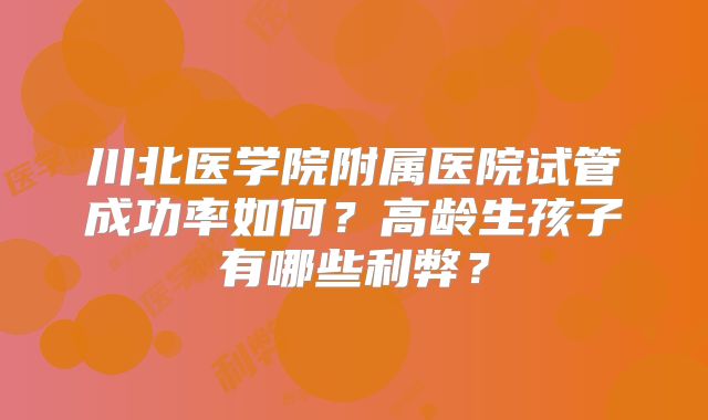 川北医学院附属医院试管成功率如何？高龄生孩子有哪些利弊？