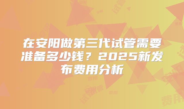 在安阳做第三代试管需要准备多少钱？2025新发布费用分析