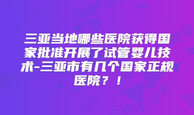 三亚当地哪些医院获得国家批准开展了试管婴儿技术-三亚市有几个国家正规医院？！
