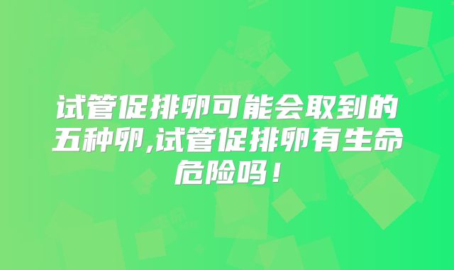试管促排卵可能会取到的五种卵,试管促排卵有生命危险吗！