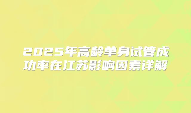 2025年高龄单身试管成功率在江苏影响因素详解