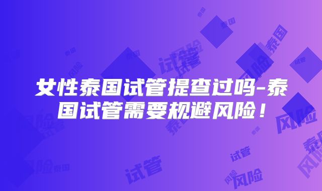 女性泰国试管提查过吗-泰国试管需要规避风险!