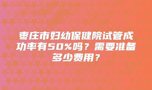 枣庄市妇幼保健院试管成功率有50%吗？需要准备多少费用？