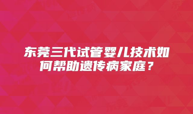 东莞三代试管婴儿技术如何帮助遗传病家庭？