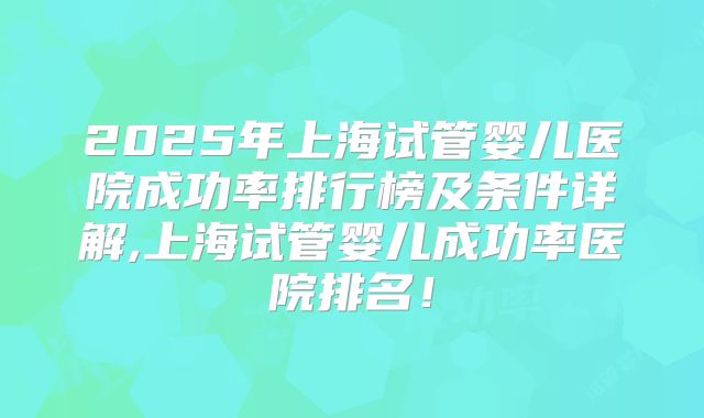2025年上海试管婴儿医院成功率排行榜及条件详解,上海试管婴儿成功率医院排名！