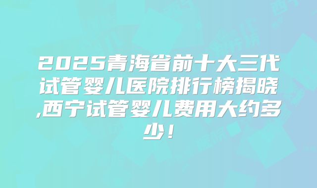 2025青海省前十大三代试管婴儿医院排行榜揭晓,西宁试管婴儿费用大约多少！