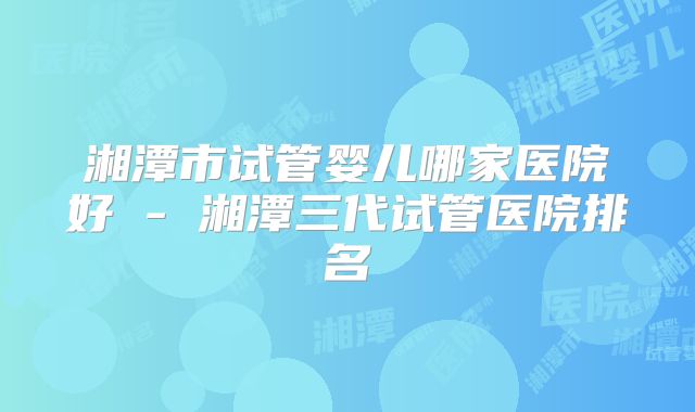 湘潭市试管婴儿哪家医院好 - 湘潭三代试管医院排名