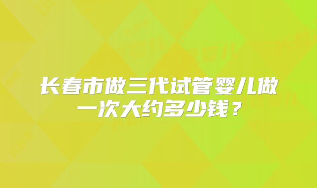 长春市做三代试管婴儿做一次大约多少钱？