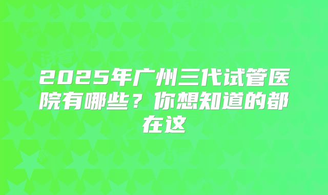 2025年广州三代试管医院有哪些？你想知道的都在这