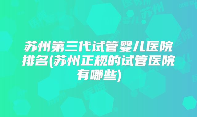 苏州第三代试管婴儿医院排名(苏州正规的试管医院有哪些)