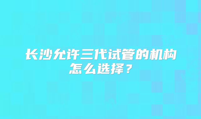 长沙允许三代试管的机构怎么选择？