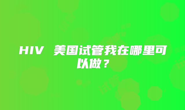 HIV 美国试管我在哪里可以做？