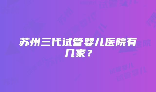 苏州三代试管婴儿医院有几家？