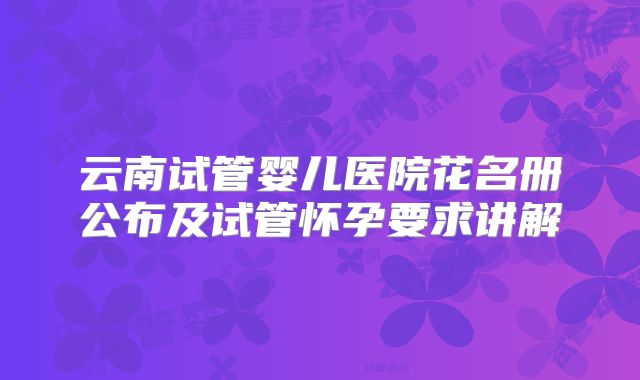 云南试管婴儿医院花名册公布及试管怀孕要求讲解