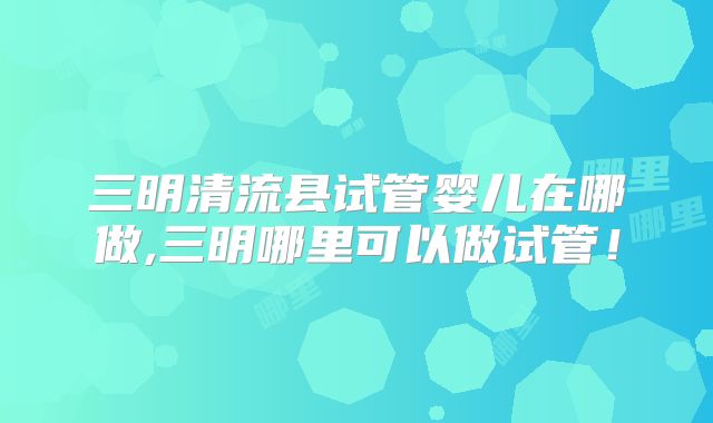 三明清流县试管婴儿在哪做,三明哪里可以做试管！
