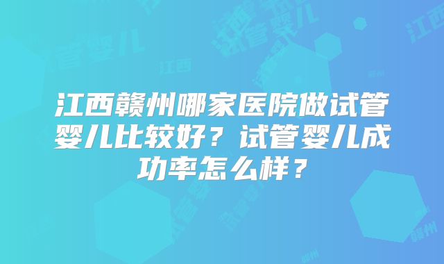江西赣州哪家医院做试管婴儿比较好？试管婴儿成功率怎么样？