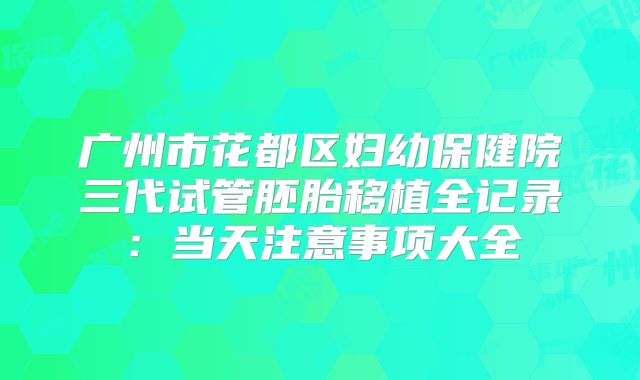 广州市花都区妇幼保健院三代试管胚胎移植全记录:当天注意事项大全