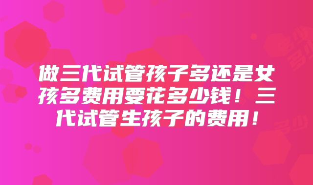 做三代试管孩子多还是女孩多费用要花多少钱！三代试管生孩子的费用！