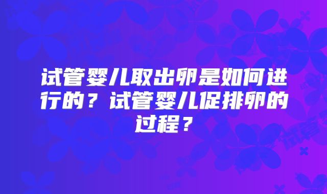 试管婴儿取出卵是如何进行的？试管婴儿促排卵的过程？