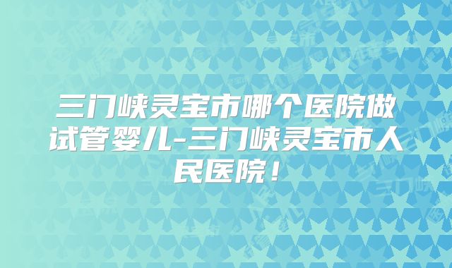 三门峡灵宝市哪个医院做试管婴儿-三门峡灵宝市人民医院！