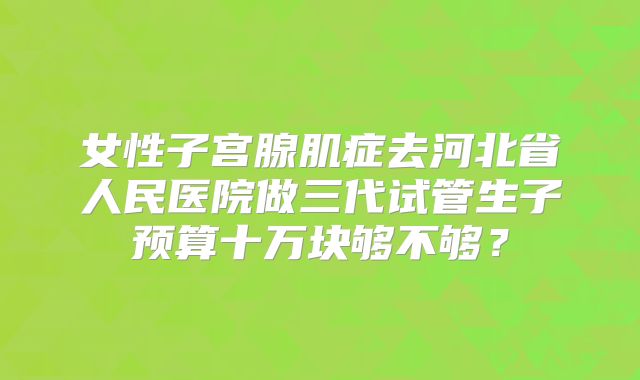 女性子宫腺肌症去河北省人民医院做三代试管生子预算十万块够不够？