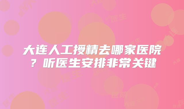 大连人工授精去哪家医院?听医生安排非常关键