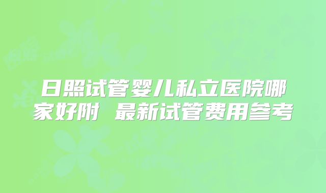 日照试管婴儿私立医院哪家好附 最新试管费用参考