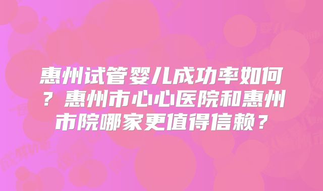 惠州试管婴儿成功率如何？惠州市心心医院和惠州市院哪家更值得信赖？