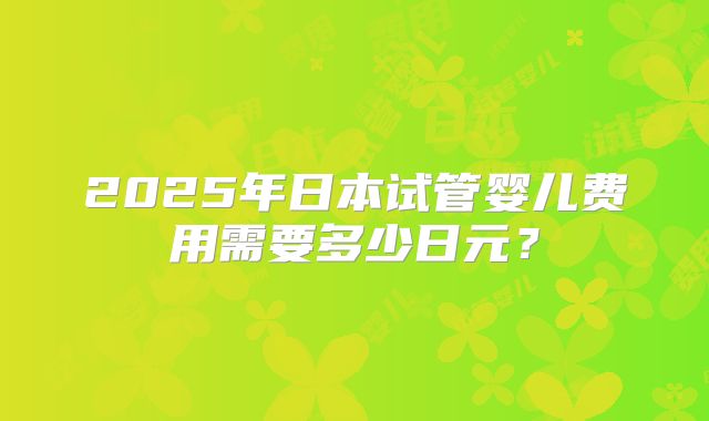 2025年日本试管婴儿费用需要多少日元？