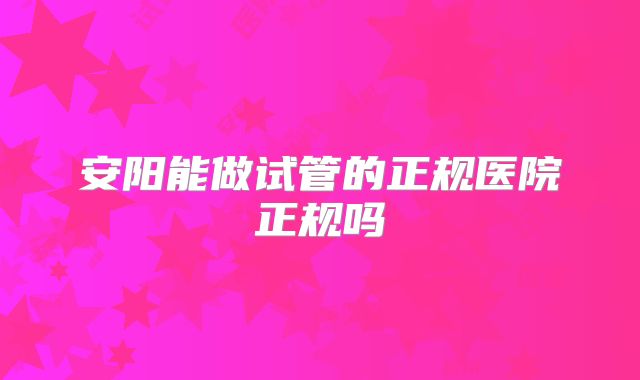 安阳能做试管的正规医院正规吗