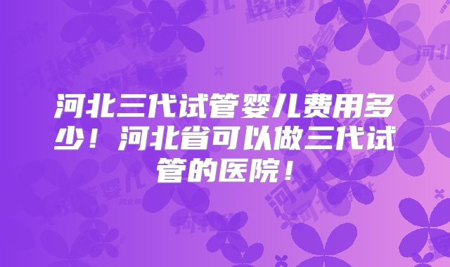 河北三代试管婴儿费用多少!河北省可以做三代试管的医院!