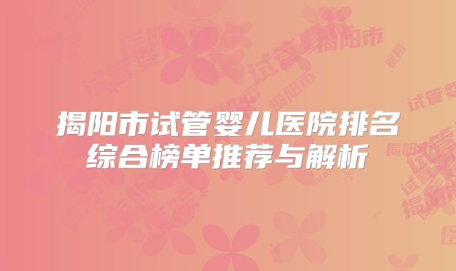 揭阳市试管婴儿医院排名综合榜单推荐与解析