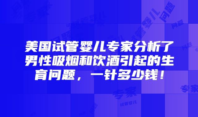 美国试管婴儿专家分析了男性吸烟和饮酒引起的生育问题，一针多少钱！
