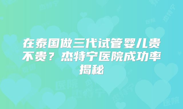 在泰国做三代试管婴儿贵不贵？杰特宁医院成功率揭秘