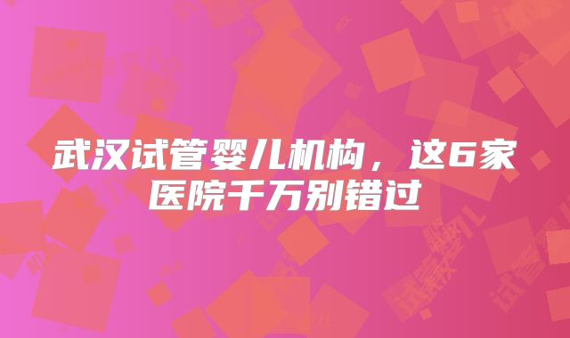 武汉试管婴儿机构，这6家医院千万别错过