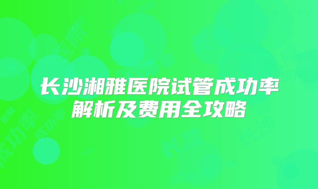 长沙湘雅医院试管成功率解析及费用全攻略