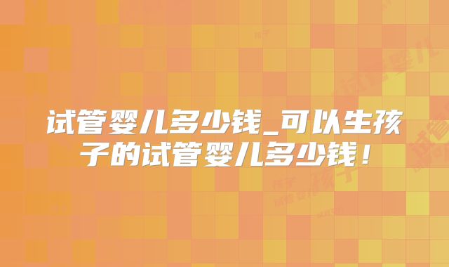 试管婴儿多少钱_可以生孩子的试管婴儿多少钱！
