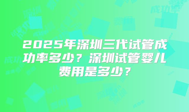 2025年深圳三代试管成功率多少？深圳试管婴儿费用是多少？