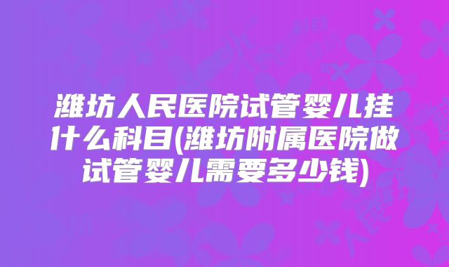 潍坊人民医院试管婴儿挂什么科目(潍坊附属医院做试管婴儿需要多少钱)