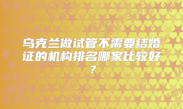 乌克兰做试管不需要结婚证的机构排名哪家比较好？