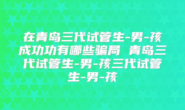 在青岛三代试管生-男-孩成功功有哪些骗局 青岛三代试管生-男-孩三代试管生-男-孩