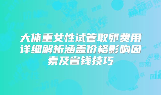 大体重女性试管取卵费用详细解析涵盖价格影响因素及省钱技巧