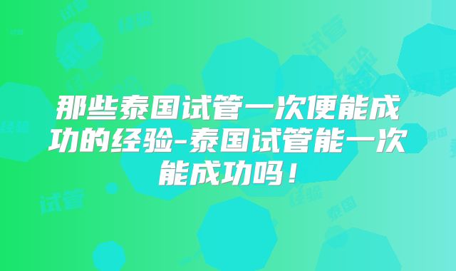 那些泰国试管一次便能成功的经验-泰国试管能一次能成功吗！