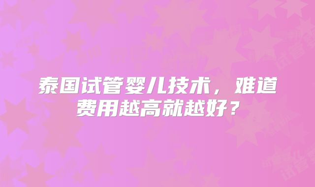 泰国试管婴儿技术,难道费用越高就越好?